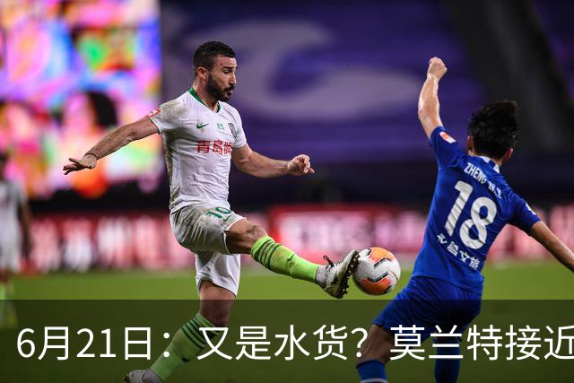 6月21日：又是水货？莫兰特接近加盟，放弃西甲中场，山东泰山引援看不懂